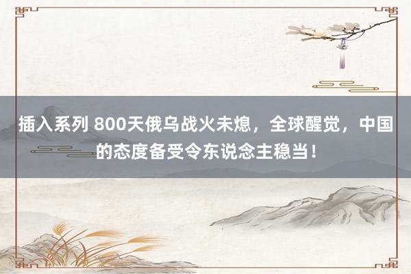 插入系列 800天俄乌战火未熄，全球醒觉，中国的态度备受令东说念主稳当！