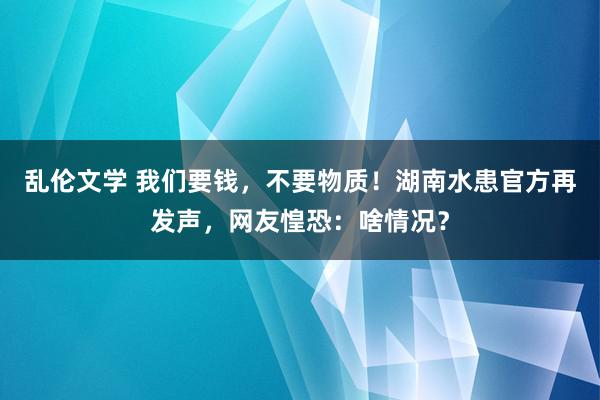 乱伦文学 我们要钱，不要物质！湖南水患官方再发声，网友惶恐：啥情况？