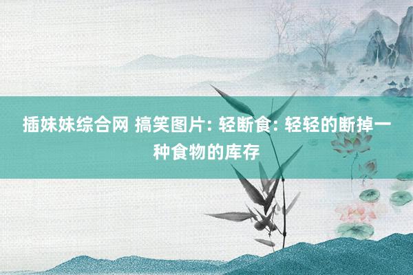 插妹妹综合网 搞笑图片: 轻断食: 轻轻的断掉一种食物的库存