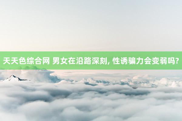 天天色综合网 男女在沿路深刻, 性诱骗力会变弱吗?