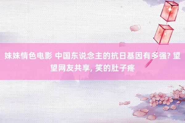 妹妹情色电影 中国东说念主的抗日基因有多强? 望望网友共享, 笑的肚子疼