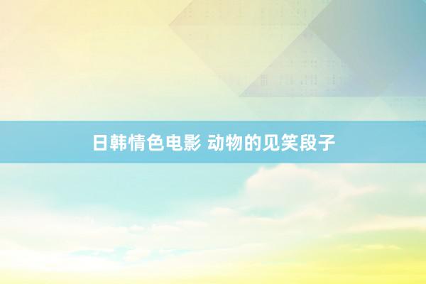 日韩情色电影 动物的见笑段子