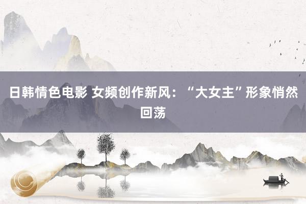 日韩情色电影 女频创作新风：“大女主”形象悄然回荡