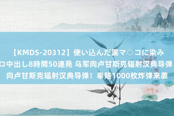 【KMDS-20312】使い込んだ黒マ○コに染み渡る息子の精液ドロドロ中出し8時間50連発 乌军向卢甘斯克辐射汉典导弹！奉陪1000枚炸弹来袭