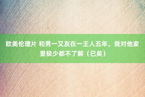 欧美伦理片 和男一又友在一王人五年，我对他家里极少都不了解（已矣）