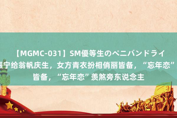 【MGMC-031】SM優等生のペニバンドライオーガズム 杨振宁给翁帆庆生，女方青衣扮相俏丽皆备，“忘年恋”羡煞旁东说念主