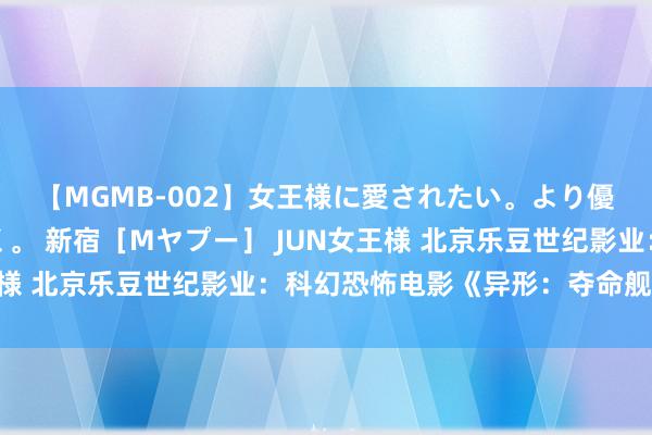 【MGMB-002】女王様に愛されたい。より優しく、よりいやらしく。 新宿［Mヤプー］ JUN女王様 北京乐豆世纪影业：科幻恐怖电影《异形：夺命舰》定档