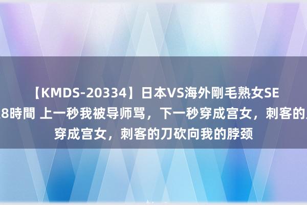 【KMDS-20334】日本VS海外剛毛熟女SEX対決！！40人8時間 上一秒我被导师骂，下一秒穿成宫女，刺客的刀砍向我的脖颈
