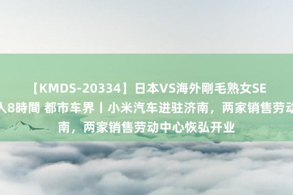 【KMDS-20334】日本VS海外剛毛熟女SEX対決！！40人8時間 都市车界丨小米汽车进驻济南，两家销售劳动中心恢弘开业