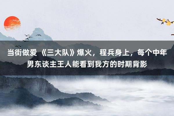 当街做爱 《三大队》爆火，程兵身上，每个中年男东谈主王人能看到我方的时期背影