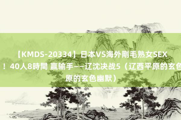 【KMDS-20334】日本VS海外剛毛熟女SEX対決！！40人8時間 赢输手——辽沈决战5（辽西平原的玄色幽默）