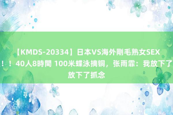【KMDS-20334】日本VS海外剛毛熟女SEX対決！！40人8時間 100米蝶泳摘铜，张雨霏：我放下了抓念