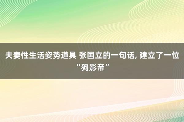 夫妻性生活姿势道具 张国立的一句话, 建立了一位“狗影帝”