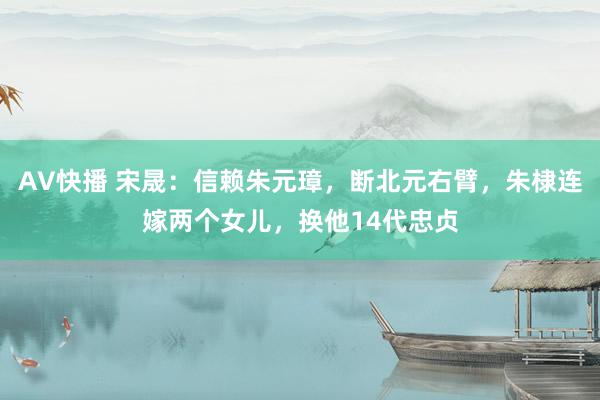 AV快播 宋晟：信赖朱元璋，断北元右臂，朱棣连嫁两个女儿，换他14代忠贞