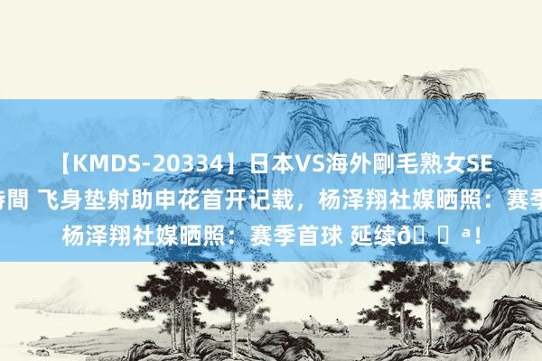 【KMDS-20334】日本VS海外剛毛熟女SEX対決！！40人8時間 飞身垫射助申花首开记载，杨泽翔社媒晒照：赛季首球 延续💪！