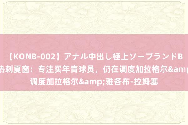 【KONB-002】アナル中出し極上ソープランドBEST4時間 TA谈热刺夏窗：专注买年青球员，仍在调度加拉格尔&雅各布-拉姆塞