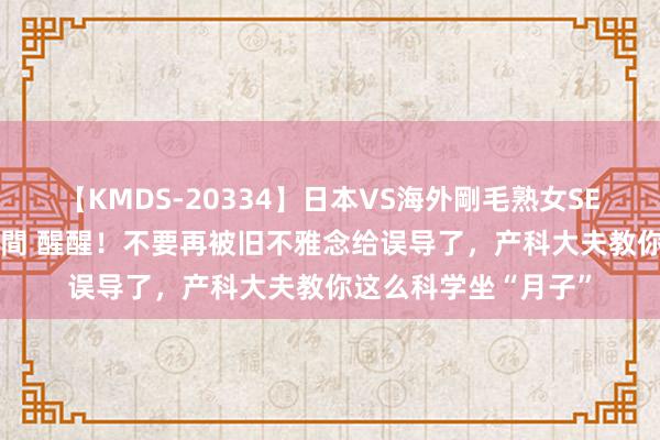 【KMDS-20334】日本VS海外剛毛熟女SEX対決！！40人8時間 醒醒！不要再被旧不雅念给误导了，产科大夫教你这么科学坐“月子”