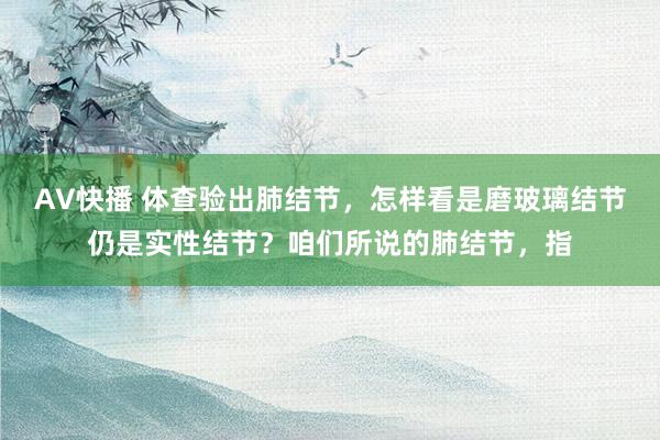 AV快播 体查验出肺结节，怎样看是磨玻璃结节仍是实性结节？咱们所说的肺结节，指