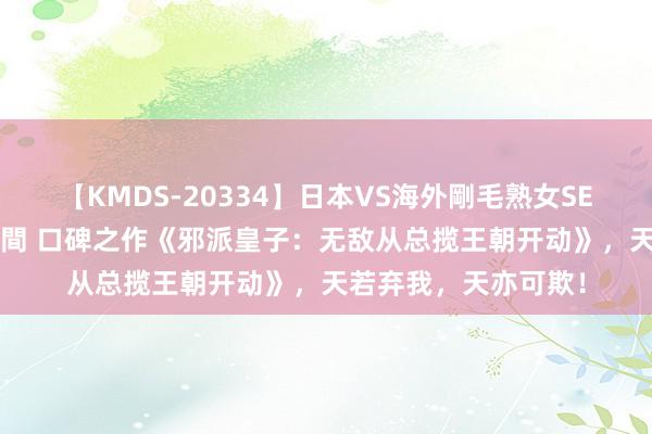 【KMDS-20334】日本VS海外剛毛熟女SEX対決！！40人8時間 口碑之作《邪派皇子：无敌从总揽王朝开动》，天若弃我，天亦可欺！
