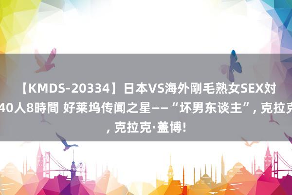 【KMDS-20334】日本VS海外剛毛熟女SEX対決！！40人8時間 好莱坞传闻之星——“坏男东谈主”, 克拉克·盖博!