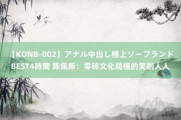 【KONB-002】アナル中出し極上ソープランドBEST4時間 陈佩斯：零碎文化规模的笑剧人人