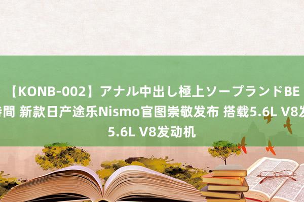 【KONB-002】アナル中出し極上ソープランドBEST4時間 新款日产途乐Nismo官图崇敬发布 搭载5.6L V8发动机