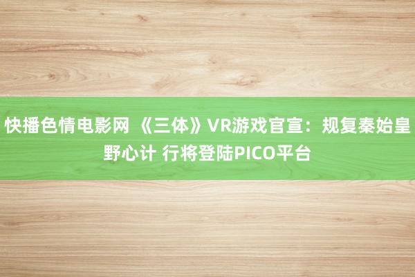 快播色情电影网 《三体》VR游戏官宣：规复秦始皇野心计 行将登陆PICO平台
