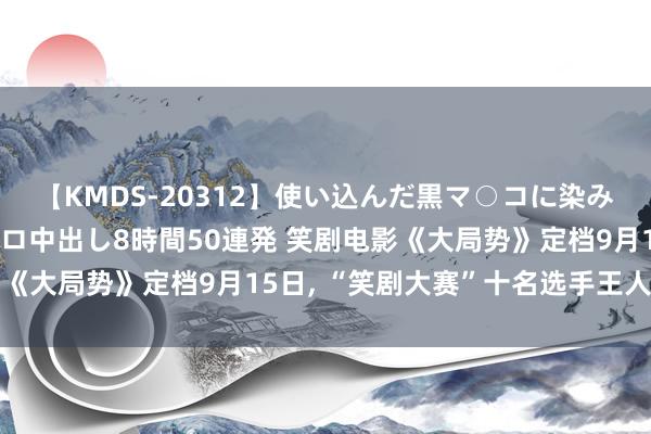 【KMDS-20312】使い込んだ黒マ○コに染み渡る息子の精液ドロドロ中出し8時間50連発 笑剧电影《大局势》定档9月15日, “笑剧大赛”十名选手王人亮相