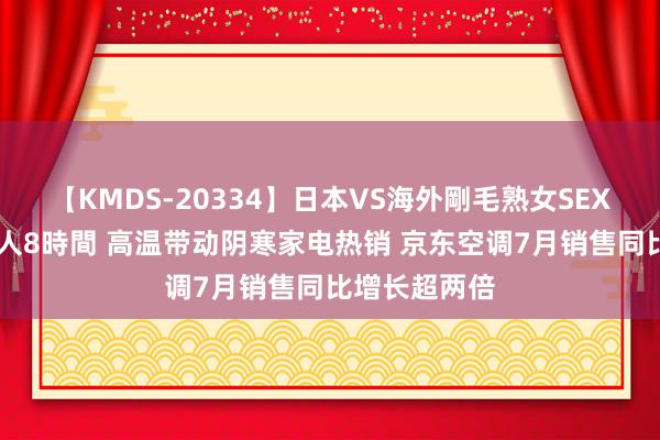 【KMDS-20334】日本VS海外剛毛熟女SEX対決！！40人8時間 高温带动阴寒家电热销 京东空调7月销售同比增长超两倍