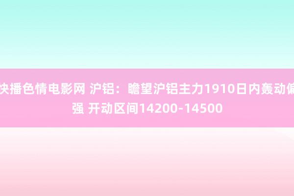 快播色情电影网 沪铝：瞻望沪铝主力1910日内轰动偏强 开动区间14200-14500