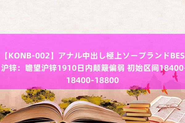 【KONB-002】アナル中出し極上ソープランドBEST4時間 沪锌：瞻望沪锌1910日内颠簸偏弱 初始区间18400-18800