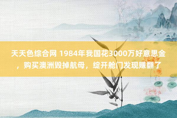 天天色综合网 1984年我国花3000万好意思金，购买澳洲毁掉航母，绽开舱门发现赚翻了