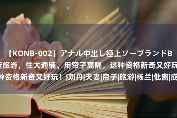 【KONB-002】アナル中出し極上ソープランドBEST4時間 两对夫妻合资旅游，住大通铺、用帘子离隔，这种资格新奇又好玩！|刘丹|夫妻|帘子|旅游|杨兰|仳离|成亲|超逸
