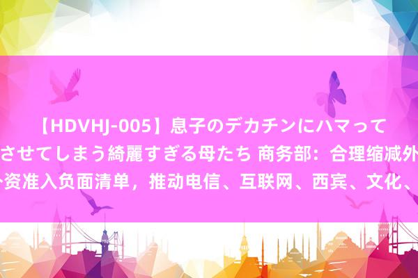 【HDVHJ-005】息子のデカチンにハマってしまい毎日のように挿入させてしまう綺麗すぎる母たち 商务部：合理缩减外资准入负面清单，推动电信、互联网、西宾、文化、医疗等范围有序扩掀通达