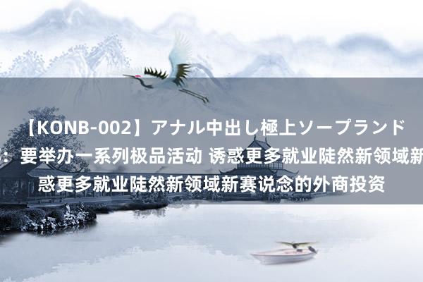 【KONB-002】アナル中出し極上ソープランドBEST4時間 商务部：要举办一系列极品活动 诱惑更多就业陡然新领域新赛说念的外商投资