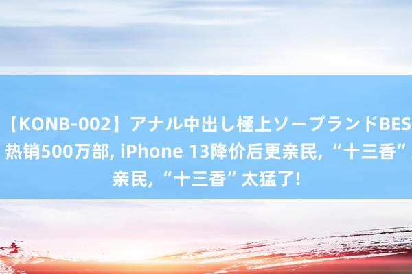 【KONB-002】アナル中出し極上ソープランドBEST4時間 热销500万部, iPhone 13降价后更亲民, “十三香”太猛了!