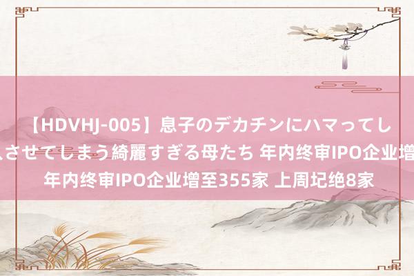【HDVHJ-005】息子のデカチンにハマってしまい毎日のように挿入させてしまう綺麗すぎる母たち 年内终审IPO企业增至355家 上周圮绝8家