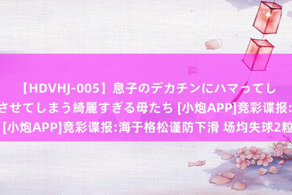 【HDVHJ-005】息子のデカチンにハマってしまい毎日のように挿入させてしまう綺麗すぎる母たち [小炮APP]竞彩谍报:海于格松谨防下滑 场均失球2粒