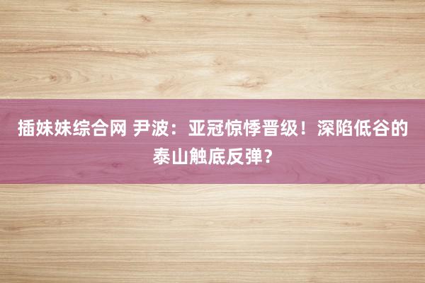 插妹妹综合网 尹波：亚冠惊悸晋级！深陷低谷的泰山触底反弹？