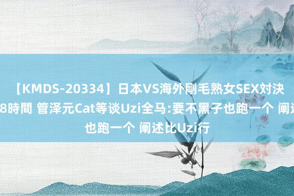 【KMDS-20334】日本VS海外剛毛熟女SEX対決！！40人8時間 管泽元Cat等谈Uzi全马:要不黑子也跑一个 阐述比Uzi行