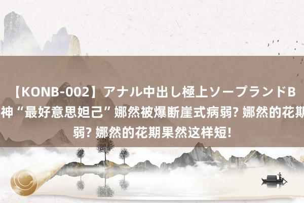 【KONB-002】アナル中出し極上ソープランドBEST4時間 封神“最好意思妲己”娜然被爆断崖式病弱? 娜然的花期果然这样短!