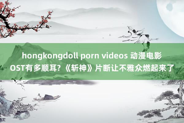 hongkongdoll porn videos 动漫电影OST有多顺耳? 《斩神》片断让不雅众燃起来了