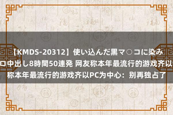 【KMDS-20312】使い込んだ黒マ○コに染み渡る息子の精液ドロドロ中出し8時間50連発 网友称本年最流行的游戏齐以PC为中心：别再独占了