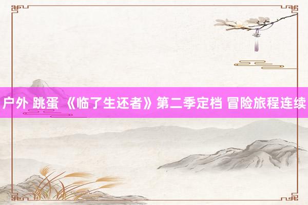 户外 跳蛋 《临了生还者》第二季定档 冒险旅程连续