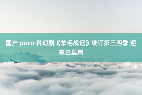 国产 porn 科幻剧《羊毛战记》续订第三四季 迎来已矣篇