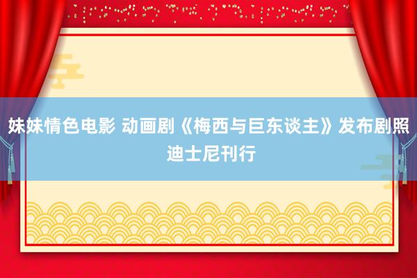 妹妹情色电影 动画剧《梅西与巨东谈主》发布剧照 迪士尼刊行