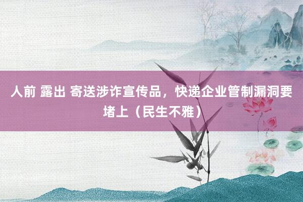 人前 露出 寄送涉诈宣传品，快递企业管制漏洞要堵上（民生不雅）