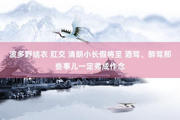 波多野结衣 肛交 清朗小长假将至 酒驾、醉驾那些事儿一定弗成作念