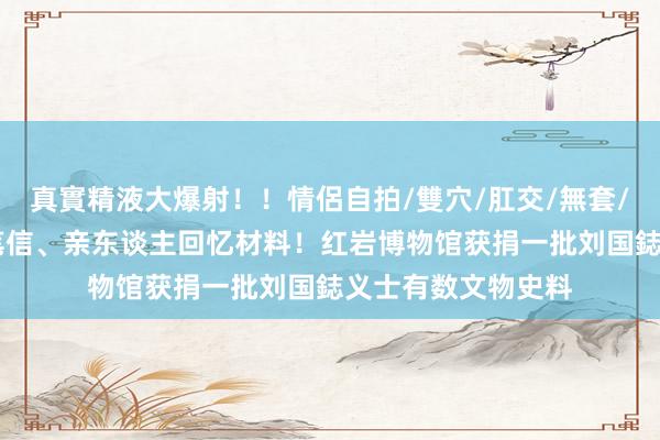 真實精液大爆射！！情侶自拍/雙穴/肛交/無套/大量噴精 包含亲笔信、亲东谈主回忆材料！红岩博物馆获捐一批刘国鋕义士有数文物史料