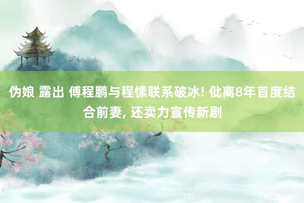 伪娘 露出 傅程鹏与程愫联系破冰! 仳离8年首度结合前妻, 还卖力宣传新剧